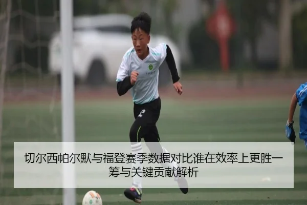 切尔西帕尔默与福登赛季数据对比谁在效率上更胜一筹与关键贡献解析