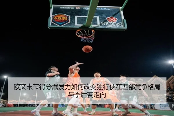 欧文末节得分爆发力如何改变独行侠在西部竞争格局与季后赛走向