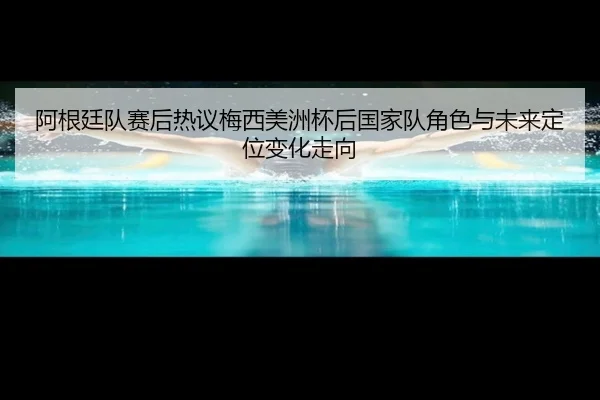 阿根廷队赛后热议梅西美洲杯后国家队角色与未来定位变化走向