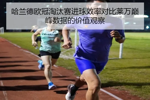 哈兰德欧冠淘汰赛进球效率对比莱万巅峰数据的价值观察