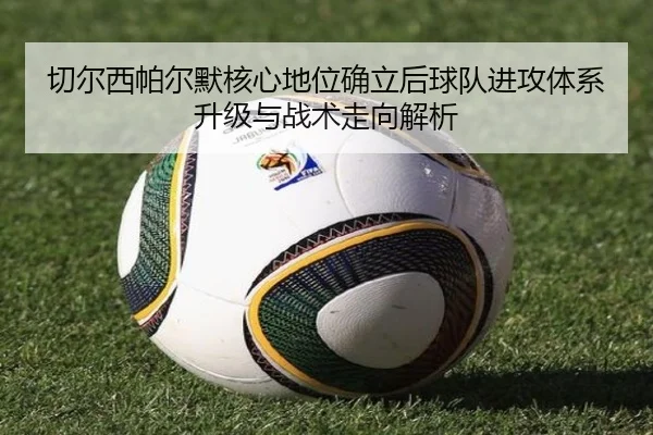 切尔西帕尔默核心地位确立后球队进攻体系升级与战术走向解析