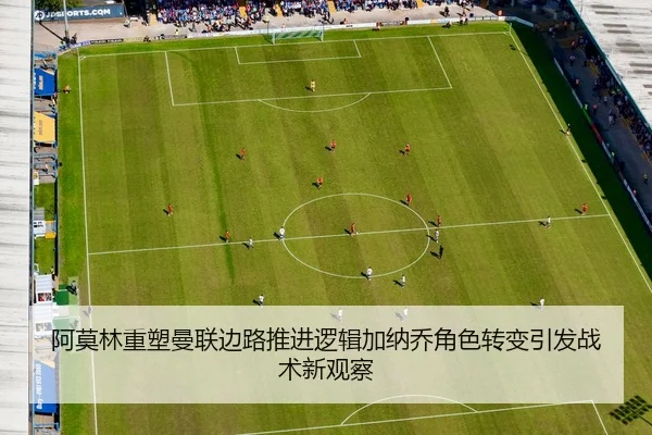 阿莫林重塑曼联边路推进逻辑加纳乔角色转变引发战术新观察