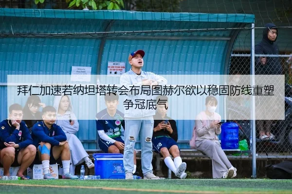 拜仁加速若纳坦塔转会布局图赫尔欲以稳固防线重塑争冠底气